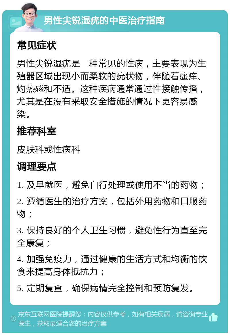 男性尖锐湿疣的中医治疗指南 常见症状 男性尖锐湿疣是一种常见的性病，主要表现为生殖器区域出现小而柔软的疣状物，伴随着瘙痒、灼热感和不适。这种疾病通常通过性接触传播，尤其是在没有采取安全措施的情况下更容易感染。 推荐科室 皮肤科或性病科 调理要点 1. 及早就医，避免自行处理或使用不当的药物； 2. 遵循医生的治疗方案，包括外用药物和口服药物； 3. 保持良好的个人卫生习惯，避免性行为直至完全康复； 4. 加强免疫力，通过健康的生活方式和均衡的饮食来提高身体抵抗力； 5. 定期复查，确保病情完全控制和预防复发。