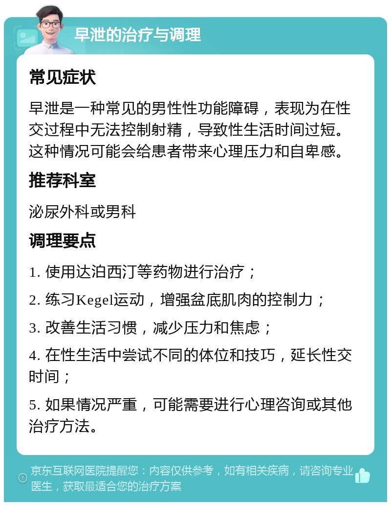 早泄的治疗与调理 常见症状 早泄是一种常见的男性性功能障碍，表现为在性交过程中无法控制射精，导致性生活时间过短。这种情况可能会给患者带来心理压力和自卑感。 推荐科室 泌尿外科或男科 调理要点 1. 使用达泊西汀等药物进行治疗； 2. 练习Kegel运动，增强盆底肌肉的控制力； 3. 改善生活习惯，减少压力和焦虑； 4. 在性生活中尝试不同的体位和技巧，延长性交时间； 5. 如果情况严重，可能需要进行心理咨询或其他治疗方法。