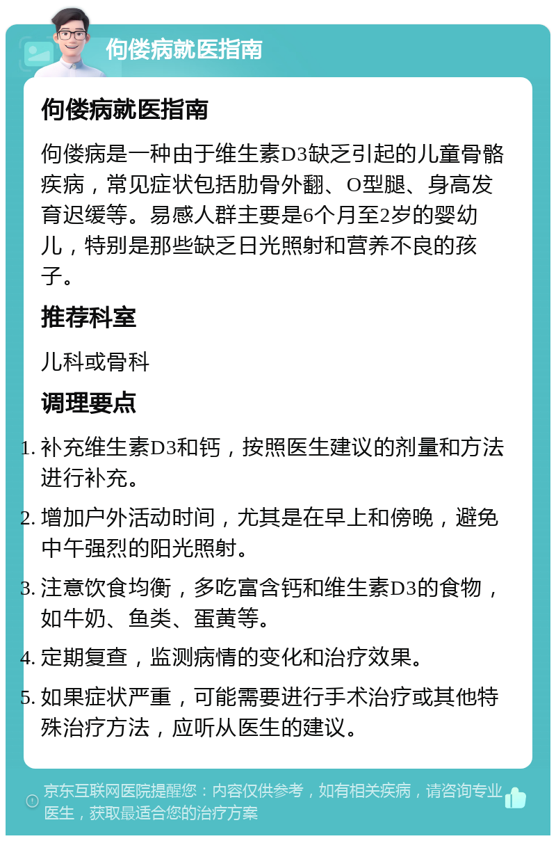 佝偻病就医指南 佝偻病就医指南 佝偻病是一种由于维生素D3缺乏引起的儿童骨骼疾病，常见症状包括肋骨外翻、O型腿、身高发育迟缓等。易感人群主要是6个月至2岁的婴幼儿，特别是那些缺乏日光照射和营养不良的孩子。 推荐科室 儿科或骨科 调理要点 补充维生素D3和钙，按照医生建议的剂量和方法进行补充。 增加户外活动时间，尤其是在早上和傍晚，避免中午强烈的阳光照射。 注意饮食均衡，多吃富含钙和维生素D3的食物，如牛奶、鱼类、蛋黄等。 定期复查，监测病情的变化和治疗效果。 如果症状严重，可能需要进行手术治疗或其他特殊治疗方法，应听从医生的建议。