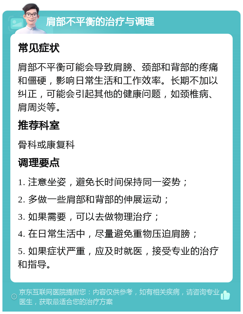 肩部不平衡的治疗与调理 常见症状 肩部不平衡可能会导致肩膀、颈部和背部的疼痛和僵硬，影响日常生活和工作效率。长期不加以纠正，可能会引起其他的健康问题，如颈椎病、肩周炎等。 推荐科室 骨科或康复科 调理要点 1. 注意坐姿，避免长时间保持同一姿势； 2. 多做一些肩部和背部的伸展运动； 3. 如果需要，可以去做物理治疗； 4. 在日常生活中，尽量避免重物压迫肩膀； 5. 如果症状严重，应及时就医，接受专业的治疗和指导。