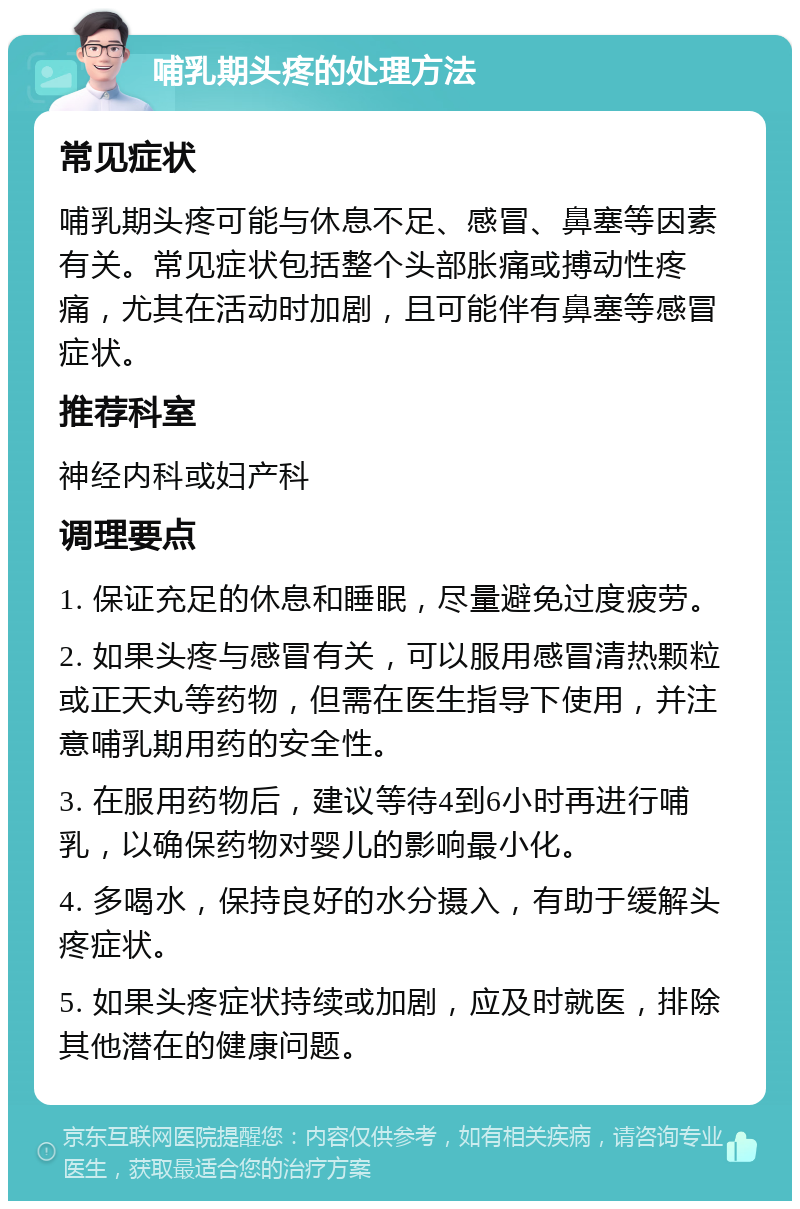 哺乳期头疼的处理方法 常见症状 哺乳期头疼可能与休息不足、感冒、鼻塞等因素有关。常见症状包括整个头部胀痛或搏动性疼痛，尤其在活动时加剧，且可能伴有鼻塞等感冒症状。 推荐科室 神经内科或妇产科 调理要点 1. 保证充足的休息和睡眠，尽量避免过度疲劳。 2. 如果头疼与感冒有关，可以服用感冒清热颗粒或正天丸等药物，但需在医生指导下使用，并注意哺乳期用药的安全性。 3. 在服用药物后，建议等待4到6小时再进行哺乳，以确保药物对婴儿的影响最小化。 4. 多喝水，保持良好的水分摄入，有助于缓解头疼症状。 5. 如果头疼症状持续或加剧，应及时就医，排除其他潜在的健康问题。