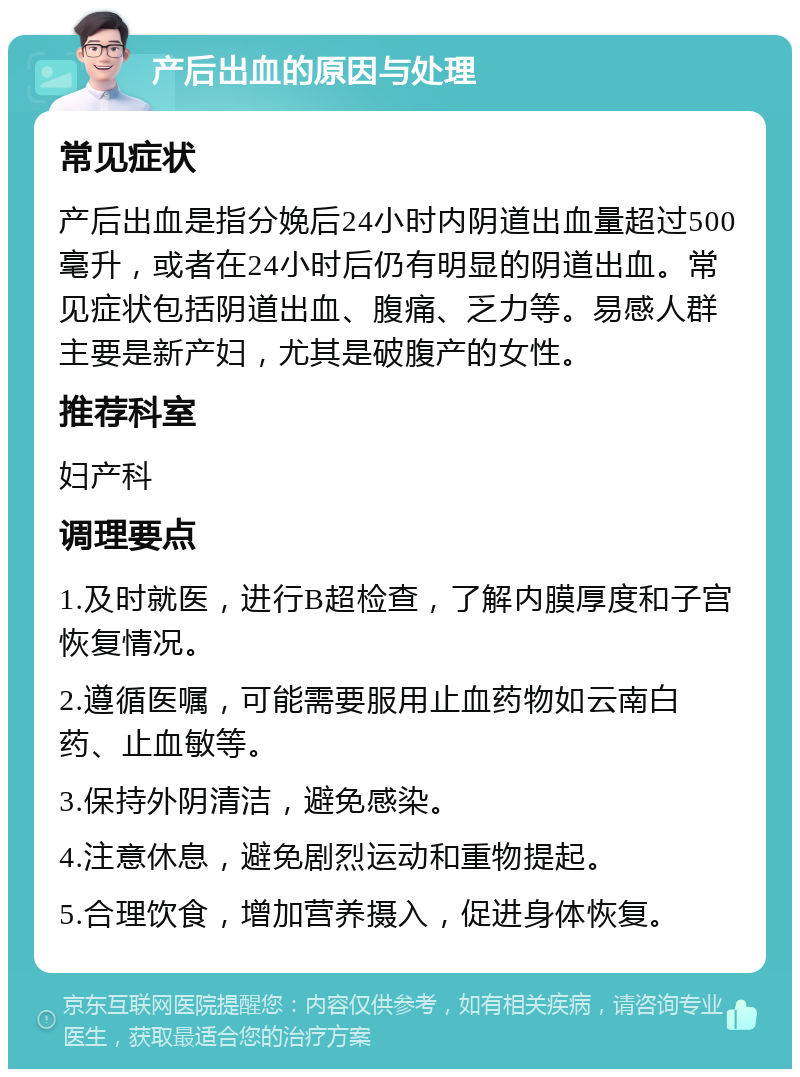 产后出血的原因与处理 常见症状 产后出血是指分娩后24小时内阴道出血量超过500毫升，或者在24小时后仍有明显的阴道出血。常见症状包括阴道出血、腹痛、乏力等。易感人群主要是新产妇，尤其是破腹产的女性。 推荐科室 妇产科 调理要点 1.及时就医，进行B超检查，了解内膜厚度和子宫恢复情况。 2.遵循医嘱，可能需要服用止血药物如云南白药、止血敏等。 3.保持外阴清洁，避免感染。 4.注意休息，避免剧烈运动和重物提起。 5.合理饮食，增加营养摄入，促进身体恢复。