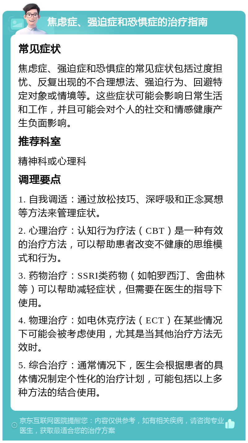 焦虑症、强迫症和恐惧症的治疗指南 常见症状 焦虑症、强迫症和恐惧症的常见症状包括过度担忧、反复出现的不合理想法、强迫行为、回避特定对象或情境等。这些症状可能会影响日常生活和工作，并且可能会对个人的社交和情感健康产生负面影响。 推荐科室 精神科或心理科 调理要点 1. 自我调适：通过放松技巧、深呼吸和正念冥想等方法来管理症状。 2. 心理治疗：认知行为疗法（CBT）是一种有效的治疗方法，可以帮助患者改变不健康的思维模式和行为。 3. 药物治疗：SSRI类药物（如帕罗西汀、舍曲林等）可以帮助减轻症状，但需要在医生的指导下使用。 4. 物理治疗：如电休克疗法（ECT）在某些情况下可能会被考虑使用，尤其是当其他治疗方法无效时。 5. 综合治疗：通常情况下，医生会根据患者的具体情况制定个性化的治疗计划，可能包括以上多种方法的结合使用。