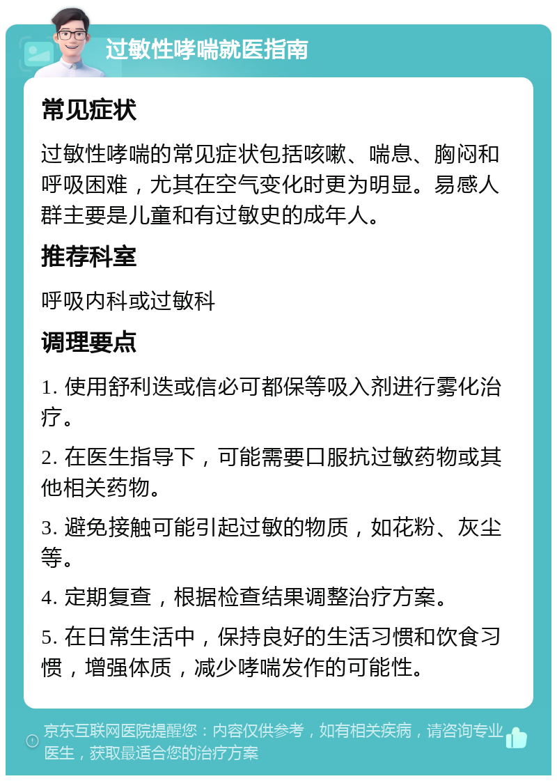 过敏性哮喘就医指南 常见症状 过敏性哮喘的常见症状包括咳嗽、喘息、胸闷和呼吸困难，尤其在空气变化时更为明显。易感人群主要是儿童和有过敏史的成年人。 推荐科室 呼吸内科或过敏科 调理要点 1. 使用舒利迭或信必可都保等吸入剂进行雾化治疗。 2. 在医生指导下，可能需要口服抗过敏药物或其他相关药物。 3. 避免接触可能引起过敏的物质，如花粉、灰尘等。 4. 定期复查，根据检查结果调整治疗方案。 5. 在日常生活中，保持良好的生活习惯和饮食习惯，增强体质，减少哮喘发作的可能性。