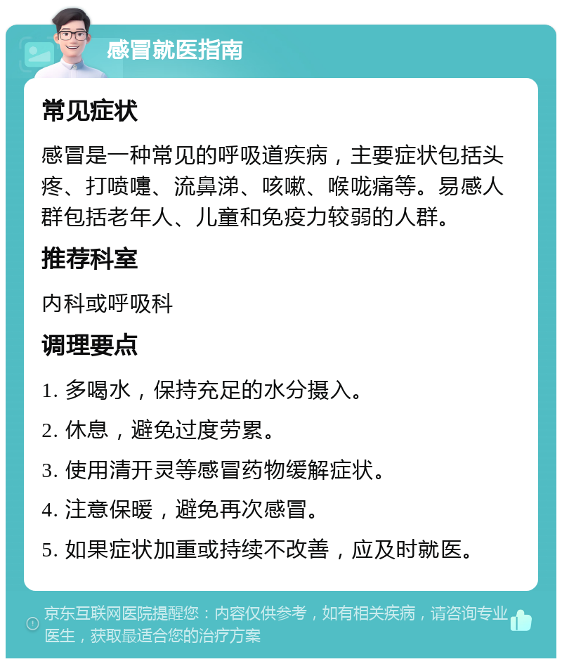 感冒就医指南 常见症状 感冒是一种常见的呼吸道疾病，主要症状包括头疼、打喷嚏、流鼻涕、咳嗽、喉咙痛等。易感人群包括老年人、儿童和免疫力较弱的人群。 推荐科室 内科或呼吸科 调理要点 1. 多喝水，保持充足的水分摄入。 2. 休息，避免过度劳累。 3. 使用清开灵等感冒药物缓解症状。 4. 注意保暖，避免再次感冒。 5. 如果症状加重或持续不改善，应及时就医。