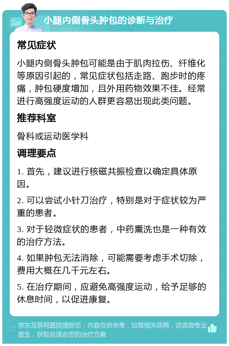 小腿内侧骨头肿包的诊断与治疗 常见症状 小腿内侧骨头肿包可能是由于肌肉拉伤、纤维化等原因引起的，常见症状包括走路、跑步时的疼痛，肿包硬度增加，且外用药物效果不佳。经常进行高强度运动的人群更容易出现此类问题。 推荐科室 骨科或运动医学科 调理要点 1. 首先，建议进行核磁共振检查以确定具体原因。 2. 可以尝试小针刀治疗，特别是对于症状较为严重的患者。 3. 对于轻微症状的患者，中药熏洗也是一种有效的治疗方法。 4. 如果肿包无法消除，可能需要考虑手术切除，费用大概在几千元左右。 5. 在治疗期间，应避免高强度运动，给予足够的休息时间，以促进康复。