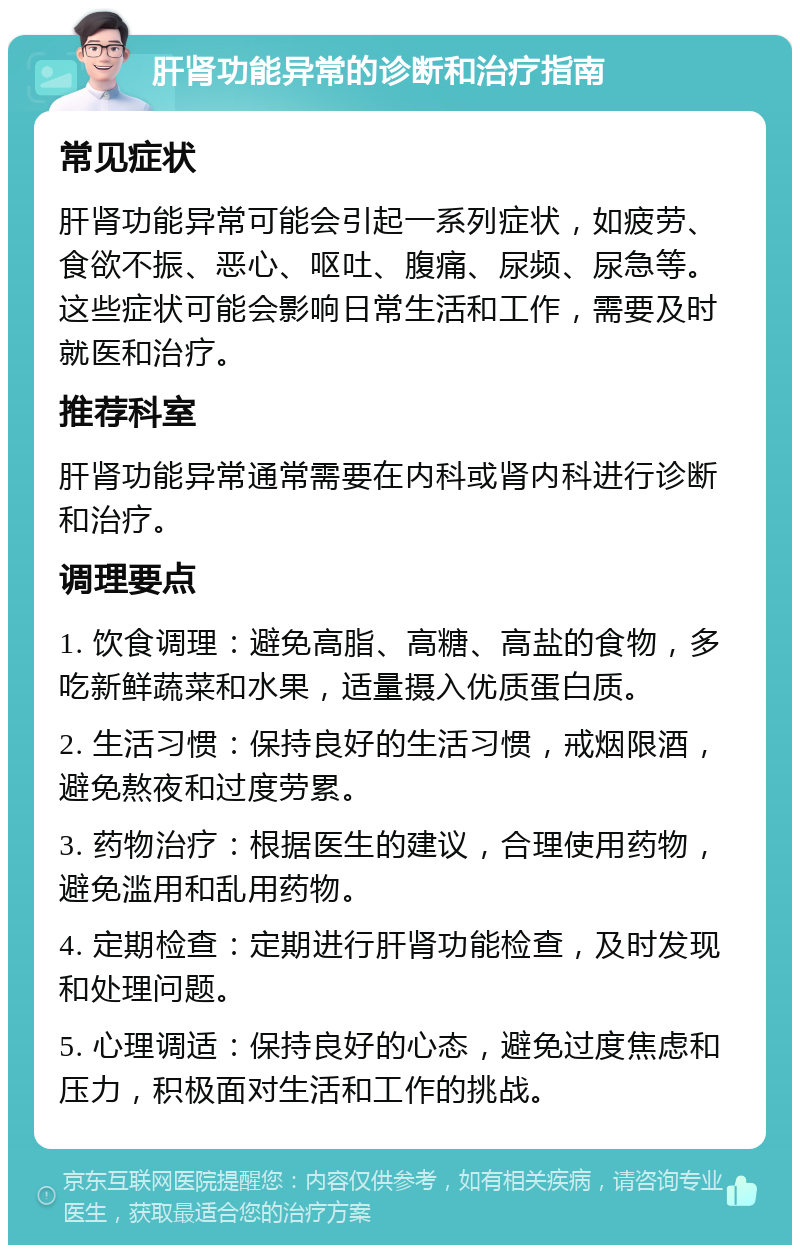 肝肾功能异常的诊断和治疗指南 常见症状 肝肾功能异常可能会引起一系列症状，如疲劳、食欲不振、恶心、呕吐、腹痛、尿频、尿急等。这些症状可能会影响日常生活和工作，需要及时就医和治疗。 推荐科室 肝肾功能异常通常需要在内科或肾内科进行诊断和治疗。 调理要点 1. 饮食调理：避免高脂、高糖、高盐的食物，多吃新鲜蔬菜和水果，适量摄入优质蛋白质。 2. 生活习惯：保持良好的生活习惯，戒烟限酒，避免熬夜和过度劳累。 3. 药物治疗：根据医生的建议，合理使用药物，避免滥用和乱用药物。 4. 定期检查：定期进行肝肾功能检查，及时发现和处理问题。 5. 心理调适：保持良好的心态，避免过度焦虑和压力，积极面对生活和工作的挑战。