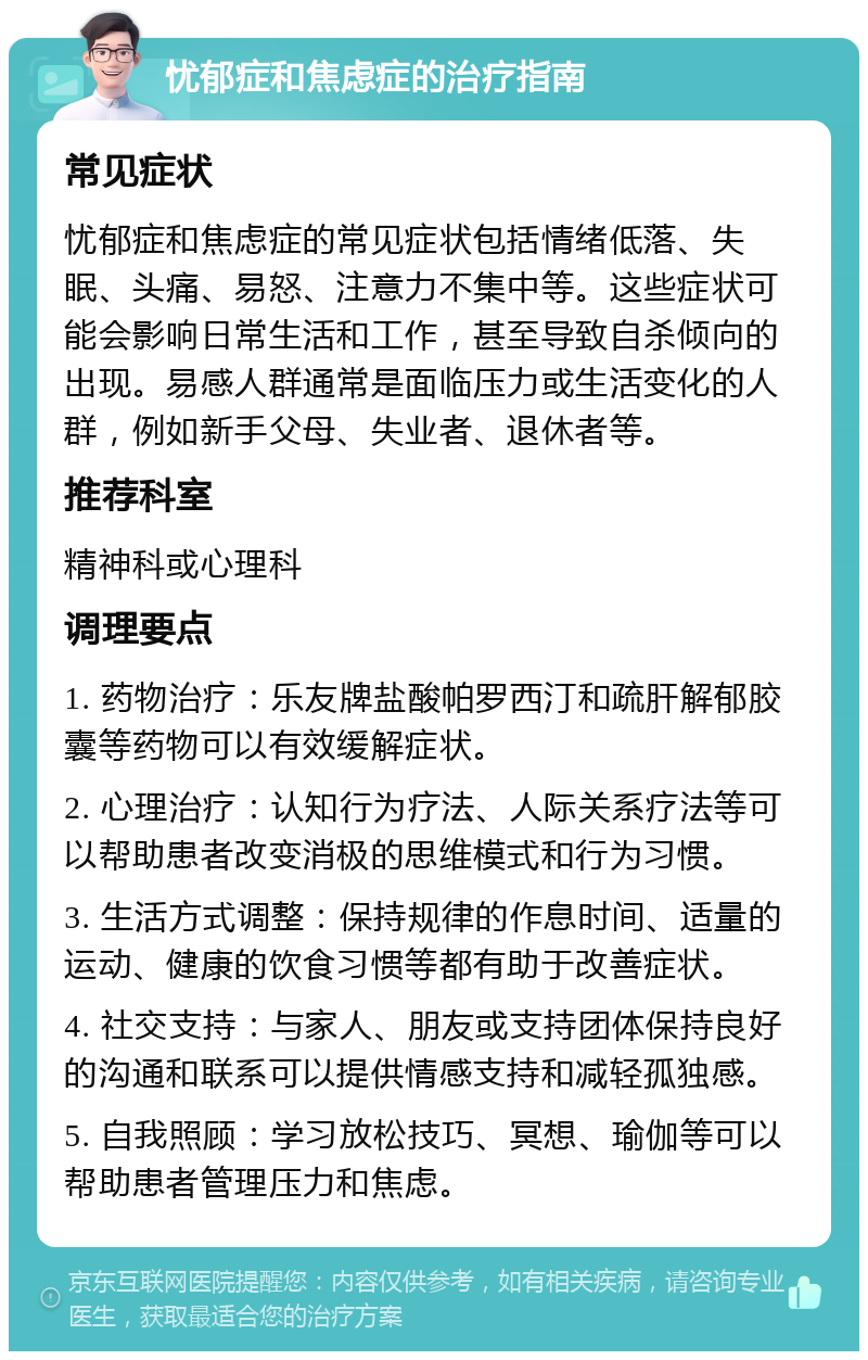 忧郁症和焦虑症的治疗指南 常见症状 忧郁症和焦虑症的常见症状包括情绪低落、失眠、头痛、易怒、注意力不集中等。这些症状可能会影响日常生活和工作，甚至导致自杀倾向的出现。易感人群通常是面临压力或生活变化的人群，例如新手父母、失业者、退休者等。 推荐科室 精神科或心理科 调理要点 1. 药物治疗：乐友牌盐酸帕罗西汀和疏肝解郁胶囊等药物可以有效缓解症状。 2. 心理治疗：认知行为疗法、人际关系疗法等可以帮助患者改变消极的思维模式和行为习惯。 3. 生活方式调整：保持规律的作息时间、适量的运动、健康的饮食习惯等都有助于改善症状。 4. 社交支持：与家人、朋友或支持团体保持良好的沟通和联系可以提供情感支持和减轻孤独感。 5. 自我照顾：学习放松技巧、冥想、瑜伽等可以帮助患者管理压力和焦虑。