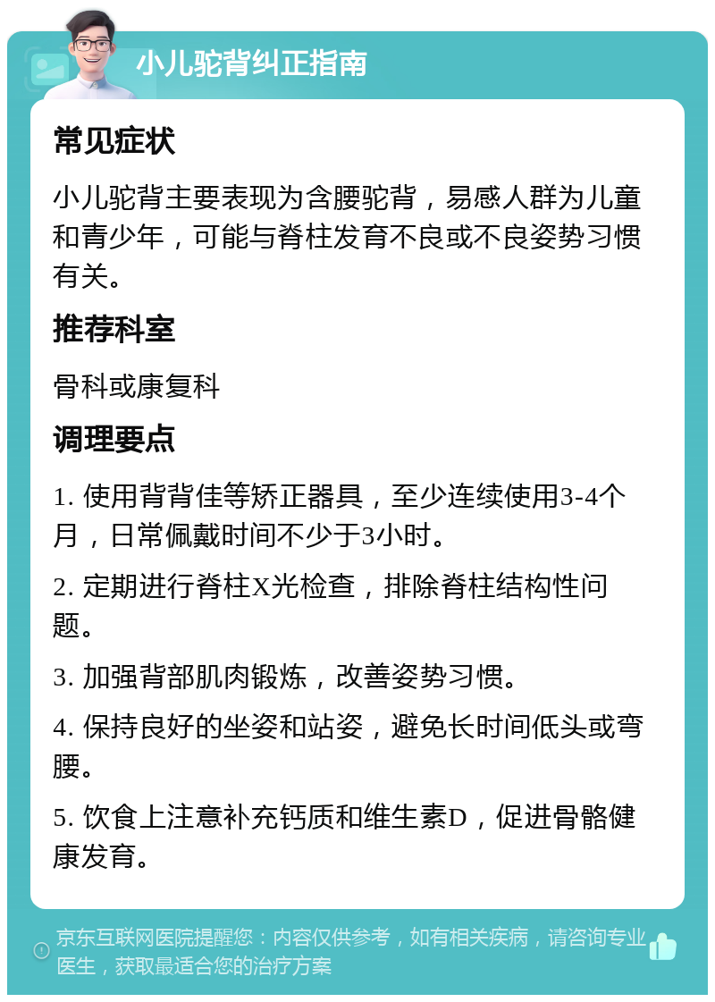 小儿驼背纠正指南 常见症状 小儿驼背主要表现为含腰驼背，易感人群为儿童和青少年，可能与脊柱发育不良或不良姿势习惯有关。 推荐科室 骨科或康复科 调理要点 1. 使用背背佳等矫正器具，至少连续使用3-4个月，日常佩戴时间不少于3小时。 2. 定期进行脊柱X光检查，排除脊柱结构性问题。 3. 加强背部肌肉锻炼，改善姿势习惯。 4. 保持良好的坐姿和站姿，避免长时间低头或弯腰。 5. 饮食上注意补充钙质和维生素D，促进骨骼健康发育。