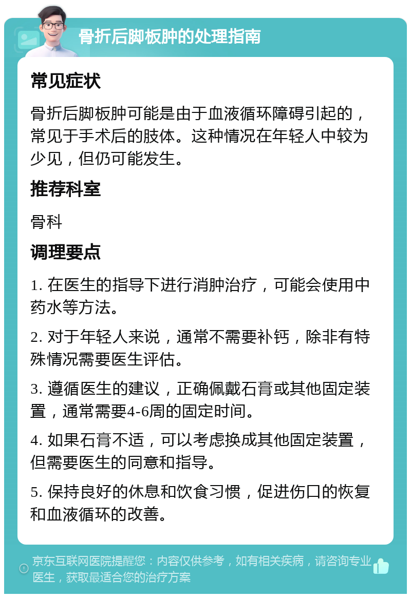 骨折后脚板肿的处理指南 常见症状 骨折后脚板肿可能是由于血液循环障碍引起的，常见于手术后的肢体。这种情况在年轻人中较为少见，但仍可能发生。 推荐科室 骨科 调理要点 1. 在医生的指导下进行消肿治疗，可能会使用中药水等方法。 2. 对于年轻人来说，通常不需要补钙，除非有特殊情况需要医生评估。 3. 遵循医生的建议，正确佩戴石膏或其他固定装置，通常需要4-6周的固定时间。 4. 如果石膏不适，可以考虑换成其他固定装置，但需要医生的同意和指导。 5. 保持良好的休息和饮食习惯，促进伤口的恢复和血液循环的改善。