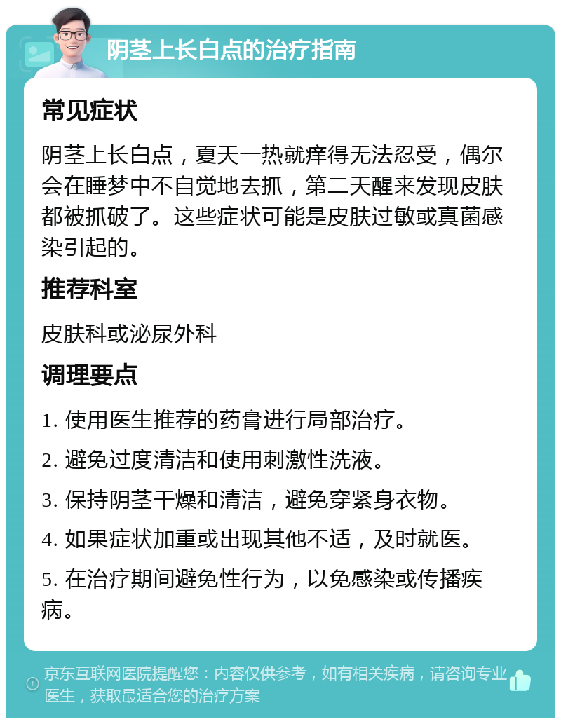 阴茎上长白点的治疗指南 常见症状 阴茎上长白点，夏天一热就痒得无法忍受，偶尔会在睡梦中不自觉地去抓，第二天醒来发现皮肤都被抓破了。这些症状可能是皮肤过敏或真菌感染引起的。 推荐科室 皮肤科或泌尿外科 调理要点 1. 使用医生推荐的药膏进行局部治疗。 2. 避免过度清洁和使用刺激性洗液。 3. 保持阴茎干燥和清洁，避免穿紧身衣物。 4. 如果症状加重或出现其他不适，及时就医。 5. 在治疗期间避免性行为，以免感染或传播疾病。