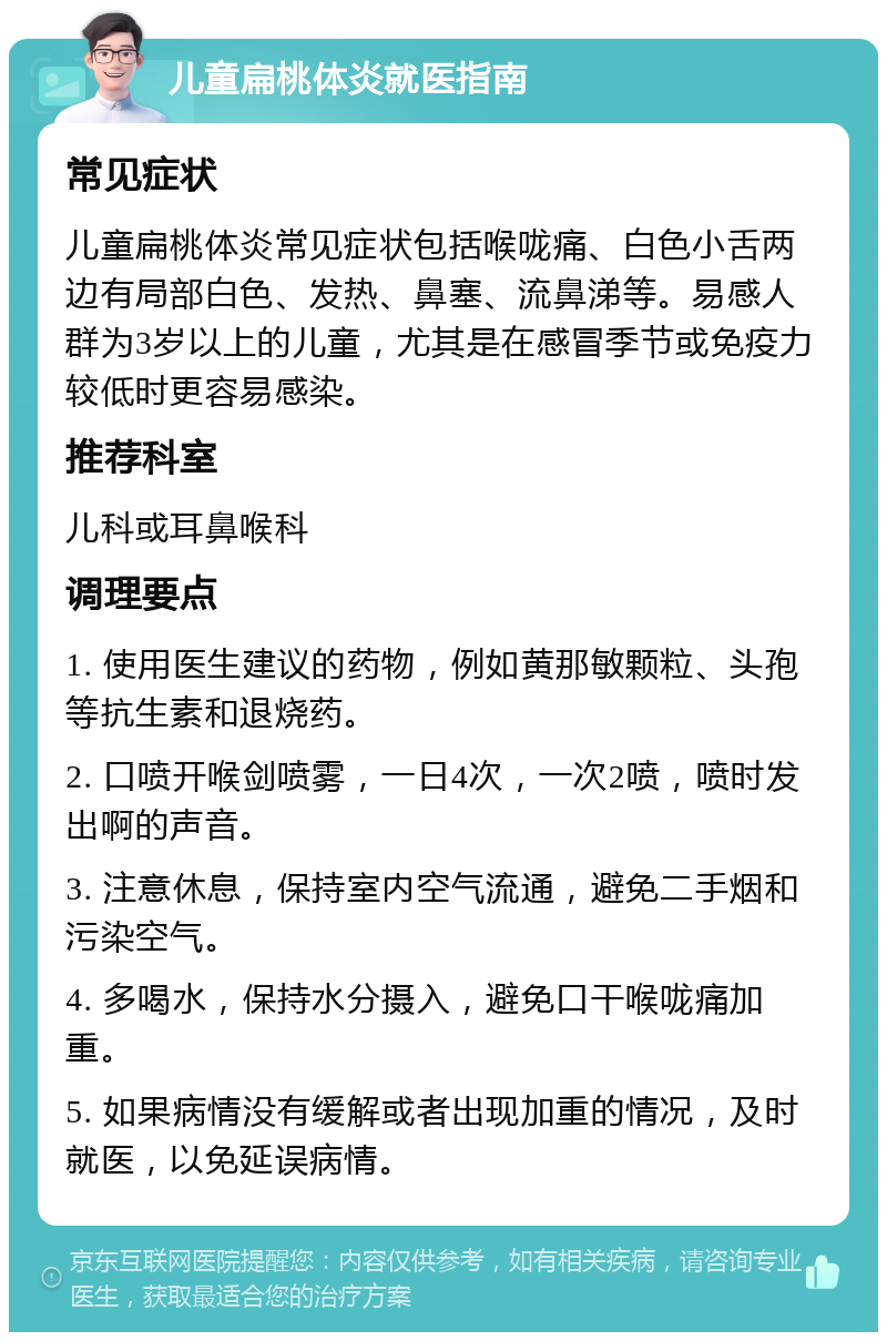 儿童扁桃体炎就医指南 常见症状 儿童扁桃体炎常见症状包括喉咙痛、白色小舌两边有局部白色、发热、鼻塞、流鼻涕等。易感人群为3岁以上的儿童，尤其是在感冒季节或免疫力较低时更容易感染。 推荐科室 儿科或耳鼻喉科 调理要点 1. 使用医生建议的药物，例如黄那敏颗粒、头孢等抗生素和退烧药。 2. 口喷开喉剑喷雾，一日4次，一次2喷，喷时发出啊的声音。 3. 注意休息，保持室内空气流通，避免二手烟和污染空气。 4. 多喝水，保持水分摄入，避免口干喉咙痛加重。 5. 如果病情没有缓解或者出现加重的情况，及时就医，以免延误病情。