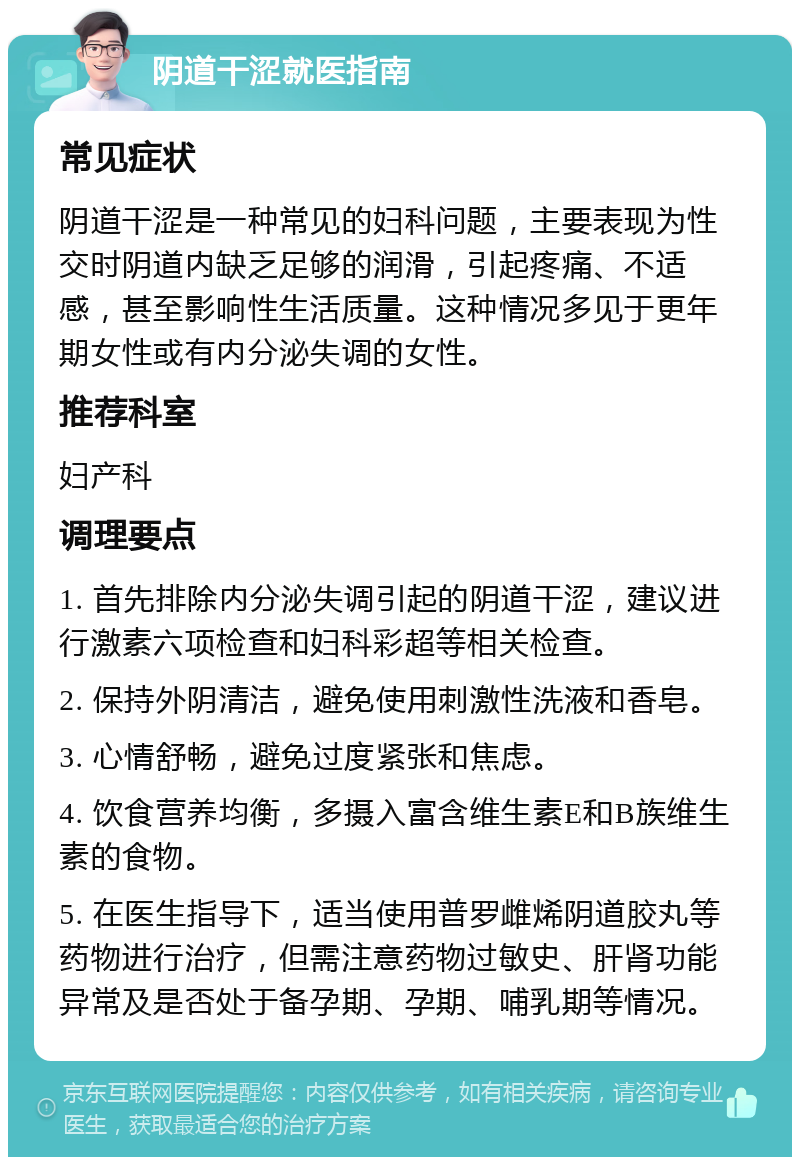 阴道干涩就医指南 常见症状 阴道干涩是一种常见的妇科问题，主要表现为性交时阴道内缺乏足够的润滑，引起疼痛、不适感，甚至影响性生活质量。这种情况多见于更年期女性或有内分泌失调的女性。 推荐科室 妇产科 调理要点 1. 首先排除内分泌失调引起的阴道干涩，建议进行激素六项检查和妇科彩超等相关检查。 2. 保持外阴清洁，避免使用刺激性洗液和香皂。 3. 心情舒畅，避免过度紧张和焦虑。 4. 饮食营养均衡，多摄入富含维生素E和B族维生素的食物。 5. 在医生指导下，适当使用普罗雌烯阴道胶丸等药物进行治疗，但需注意药物过敏史、肝肾功能异常及是否处于备孕期、孕期、哺乳期等情况。