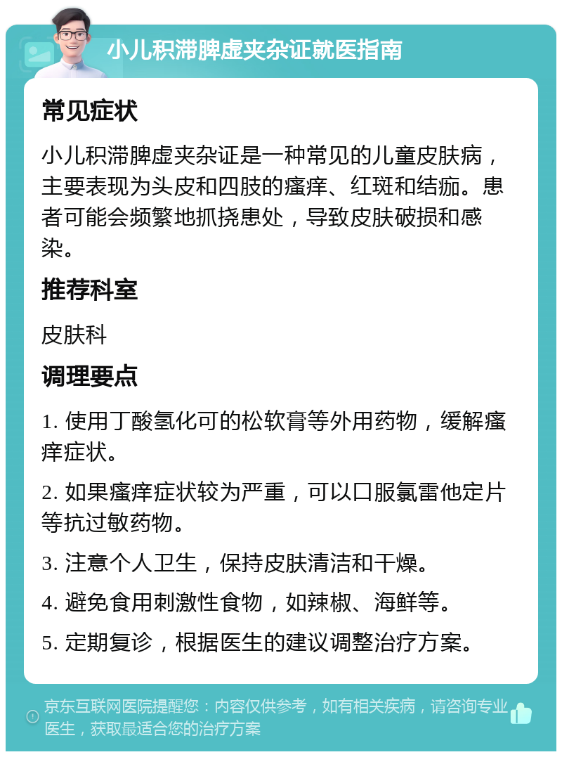 小儿积滞脾虚夹杂证就医指南 常见症状 小儿积滞脾虚夹杂证是一种常见的儿童皮肤病，主要表现为头皮和四肢的瘙痒、红斑和结痂。患者可能会频繁地抓挠患处，导致皮肤破损和感染。 推荐科室 皮肤科 调理要点 1. 使用丁酸氢化可的松软膏等外用药物，缓解瘙痒症状。 2. 如果瘙痒症状较为严重，可以口服氯雷他定片等抗过敏药物。 3. 注意个人卫生，保持皮肤清洁和干燥。 4. 避免食用刺激性食物，如辣椒、海鲜等。 5. 定期复诊，根据医生的建议调整治疗方案。