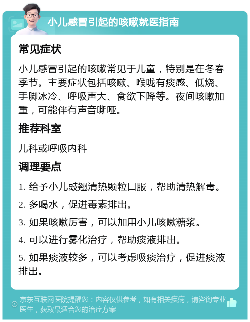 小儿感冒引起的咳嗽就医指南 常见症状 小儿感冒引起的咳嗽常见于儿童，特别是在冬春季节。主要症状包括咳嗽、喉咙有痰感、低烧、手脚冰冷、呼吸声大、食欲下降等。夜间咳嗽加重，可能伴有声音嘶哑。 推荐科室 儿科或呼吸内科 调理要点 1. 给予小儿豉翘清热颗粒口服，帮助清热解毒。 2. 多喝水，促进毒素排出。 3. 如果咳嗽厉害，可以加用小儿咳嗽糖浆。 4. 可以进行雾化治疗，帮助痰液排出。 5. 如果痰液较多，可以考虑吸痰治疗，促进痰液排出。