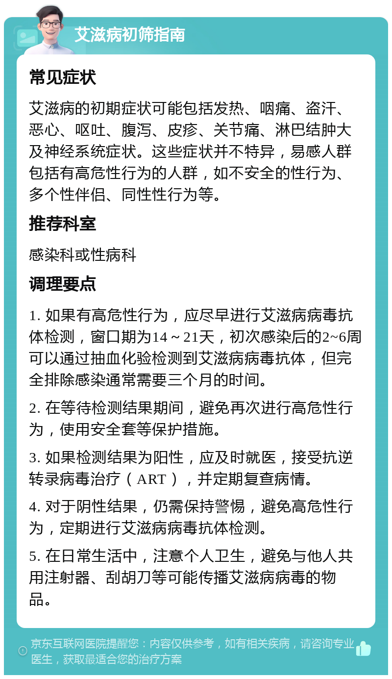 艾滋病初筛指南 常见症状 艾滋病的初期症状可能包括发热、咽痛、盗汗、恶心、呕吐、腹泻、皮疹、关节痛、淋巴结肿大及神经系统症状。这些症状并不特异，易感人群包括有高危性行为的人群，如不安全的性行为、多个性伴侣、同性性行为等。 推荐科室 感染科或性病科 调理要点 1. 如果有高危性行为，应尽早进行艾滋病病毒抗体检测，窗口期为14～21天，初次感染后的2~6周可以通过抽血化验检测到艾滋病病毒抗体，但完全排除感染通常需要三个月的时间。 2. 在等待检测结果期间，避免再次进行高危性行为，使用安全套等保护措施。 3. 如果检测结果为阳性，应及时就医，接受抗逆转录病毒治疗（ART），并定期复查病情。 4. 对于阴性结果，仍需保持警惕，避免高危性行为，定期进行艾滋病病毒抗体检测。 5. 在日常生活中，注意个人卫生，避免与他人共用注射器、刮胡刀等可能传播艾滋病病毒的物品。