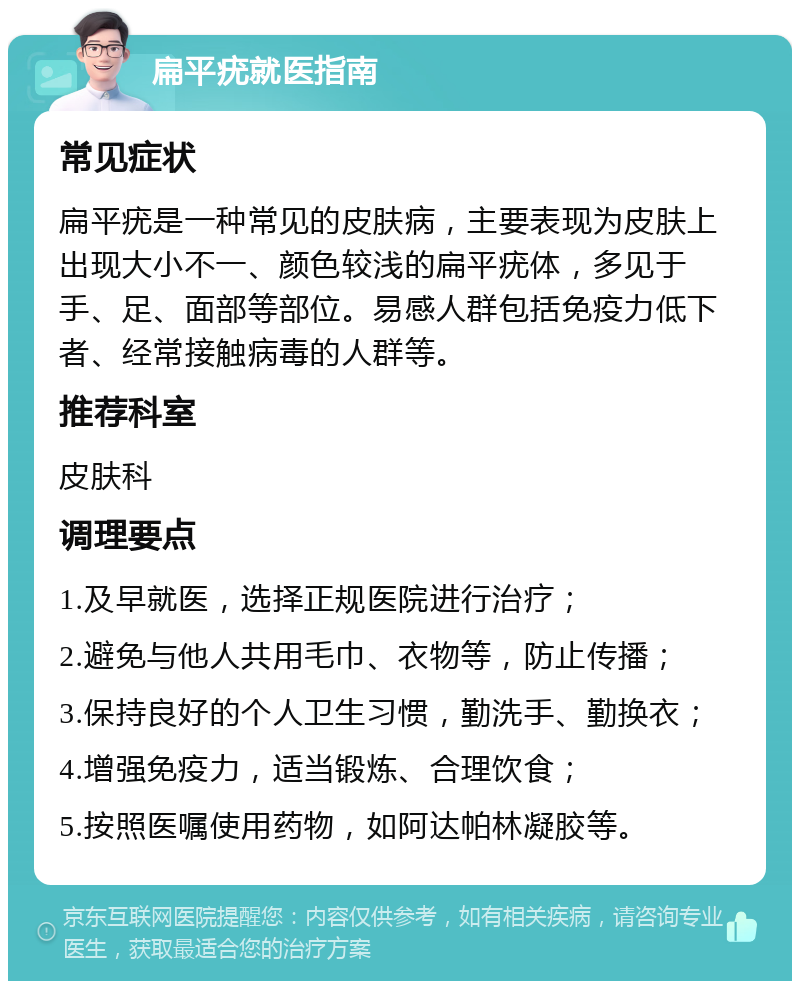 扁平疣就医指南 常见症状 扁平疣是一种常见的皮肤病，主要表现为皮肤上出现大小不一、颜色较浅的扁平疣体，多见于手、足、面部等部位。易感人群包括免疫力低下者、经常接触病毒的人群等。 推荐科室 皮肤科 调理要点 1.及早就医，选择正规医院进行治疗； 2.避免与他人共用毛巾、衣物等，防止传播； 3.保持良好的个人卫生习惯，勤洗手、勤换衣； 4.增强免疫力，适当锻炼、合理饮食； 5.按照医嘱使用药物，如阿达帕林凝胶等。