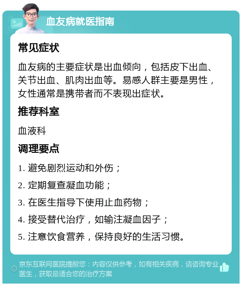 血友病就医指南 常见症状 血友病的主要症状是出血倾向，包括皮下出血、关节出血、肌肉出血等。易感人群主要是男性，女性通常是携带者而不表现出症状。 推荐科室 血液科 调理要点 1. 避免剧烈运动和外伤； 2. 定期复查凝血功能； 3. 在医生指导下使用止血药物； 4. 接受替代治疗，如输注凝血因子； 5. 注意饮食营养，保持良好的生活习惯。