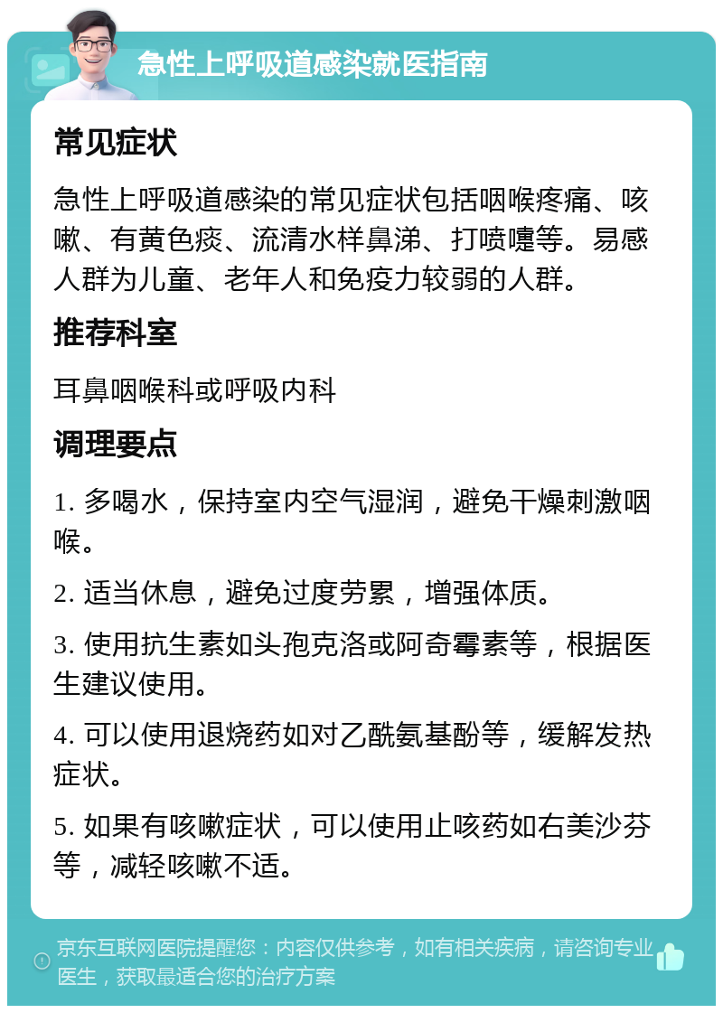 急性上呼吸道感染就医指南 常见症状 急性上呼吸道感染的常见症状包括咽喉疼痛、咳嗽、有黄色痰、流清水样鼻涕、打喷嚏等。易感人群为儿童、老年人和免疫力较弱的人群。 推荐科室 耳鼻咽喉科或呼吸内科 调理要点 1. 多喝水，保持室内空气湿润，避免干燥刺激咽喉。 2. 适当休息，避免过度劳累，增强体质。 3. 使用抗生素如头孢克洛或阿奇霉素等，根据医生建议使用。 4. 可以使用退烧药如对乙酰氨基酚等，缓解发热症状。 5. 如果有咳嗽症状，可以使用止咳药如右美沙芬等，减轻咳嗽不适。