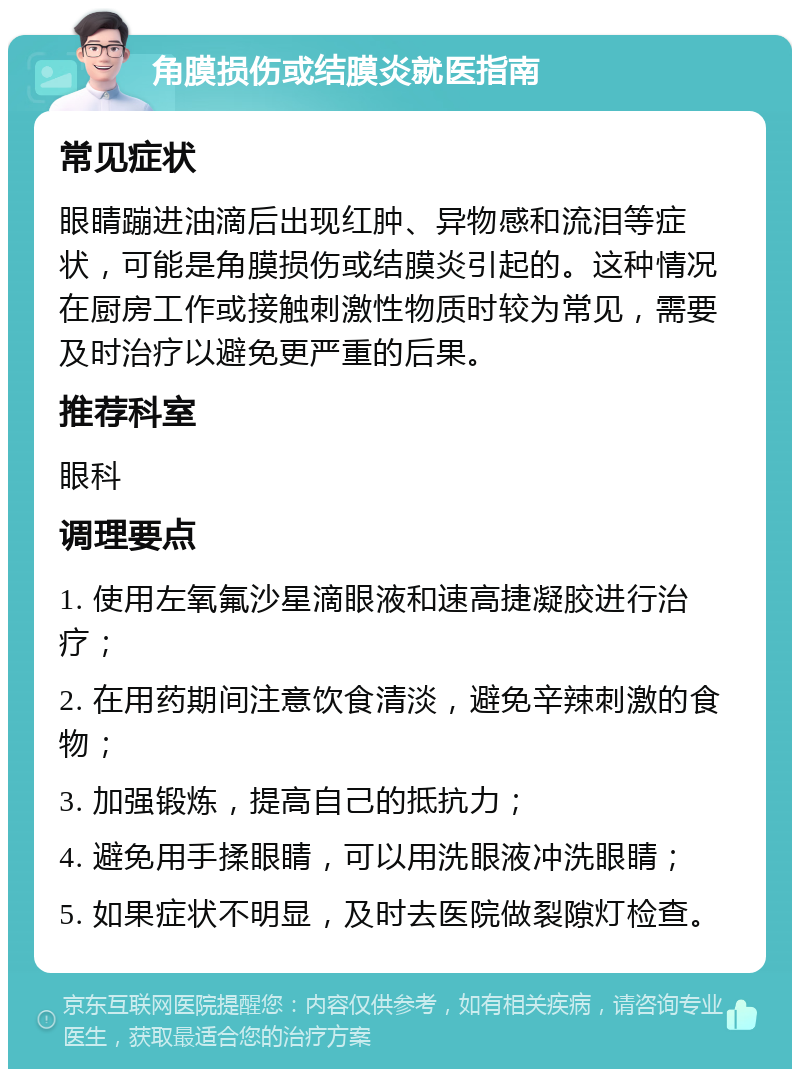 角膜损伤或结膜炎就医指南 常见症状 眼睛蹦进油滴后出现红肿、异物感和流泪等症状，可能是角膜损伤或结膜炎引起的。这种情况在厨房工作或接触刺激性物质时较为常见，需要及时治疗以避免更严重的后果。 推荐科室 眼科 调理要点 1. 使用左氧氟沙星滴眼液和速高捷凝胶进行治疗； 2. 在用药期间注意饮食清淡，避免辛辣刺激的食物； 3. 加强锻炼，提高自己的抵抗力； 4. 避免用手揉眼睛，可以用洗眼液冲洗眼睛； 5. 如果症状不明显，及时去医院做裂隙灯检查。