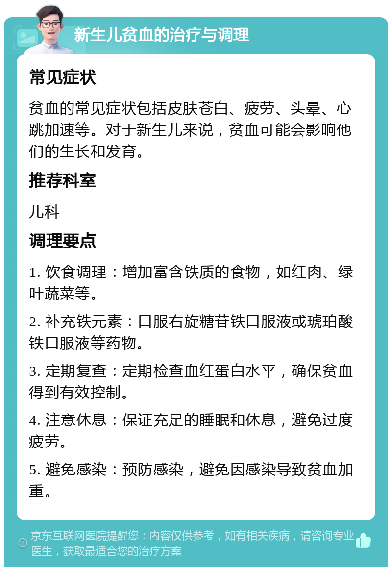 新生儿贫血的治疗与调理 常见症状 贫血的常见症状包括皮肤苍白、疲劳、头晕、心跳加速等。对于新生儿来说，贫血可能会影响他们的生长和发育。 推荐科室 儿科 调理要点 1. 饮食调理：增加富含铁质的食物，如红肉、绿叶蔬菜等。 2. 补充铁元素：口服右旋糖苷铁口服液或琥珀酸铁口服液等药物。 3. 定期复查：定期检查血红蛋白水平，确保贫血得到有效控制。 4. 注意休息：保证充足的睡眠和休息，避免过度疲劳。 5. 避免感染：预防感染，避免因感染导致贫血加重。