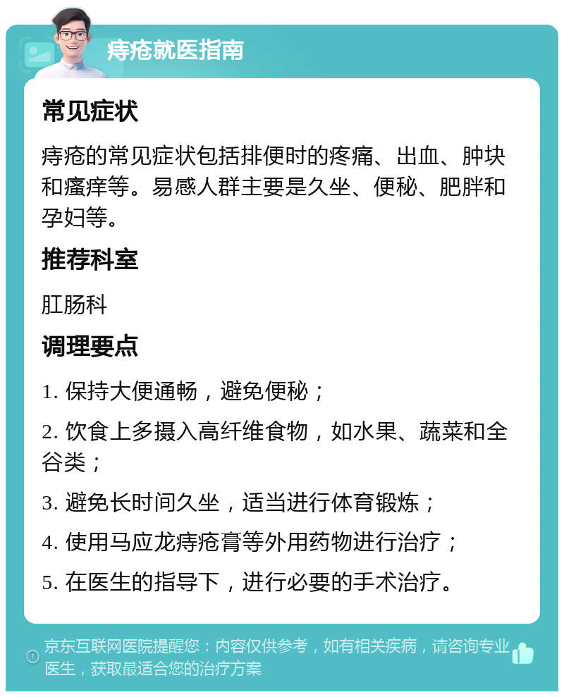 痔疮就医指南 常见症状 痔疮的常见症状包括排便时的疼痛、出血、肿块和瘙痒等。易感人群主要是久坐、便秘、肥胖和孕妇等。 推荐科室 肛肠科 调理要点 1. 保持大便通畅，避免便秘； 2. 饮食上多摄入高纤维食物，如水果、蔬菜和全谷类； 3. 避免长时间久坐，适当进行体育锻炼； 4. 使用马应龙痔疮膏等外用药物进行治疗； 5. 在医生的指导下，进行必要的手术治疗。