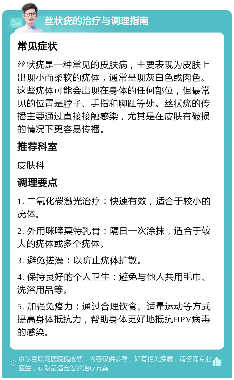 丝状疣的治疗与调理指南 常见症状 丝状疣是一种常见的皮肤病，主要表现为皮肤上出现小而柔软的疣体，通常呈现灰白色或肉色。这些疣体可能会出现在身体的任何部位，但最常见的位置是脖子、手指和脚趾等处。丝状疣的传播主要通过直接接触感染，尤其是在皮肤有破损的情况下更容易传播。 推荐科室 皮肤科 调理要点 1. 二氧化碳激光治疗：快速有效，适合于较小的疣体。 2. 外用咪喹莫特乳膏：隔日一次涂抹，适合于较大的疣体或多个疣体。 3. 避免搓澡：以防止疣体扩散。 4. 保持良好的个人卫生：避免与他人共用毛巾、洗浴用品等。 5. 加强免疫力：通过合理饮食、适量运动等方式提高身体抵抗力，帮助身体更好地抵抗HPV病毒的感染。