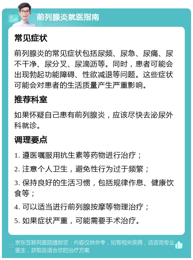 前列腺炎就医指南 常见症状 前列腺炎的常见症状包括尿频、尿急、尿痛、尿不干净、尿分叉、尿滴沥等。同时，患者可能会出现勃起功能障碍、性欲减退等问题。这些症状可能会对患者的生活质量产生严重影响。 推荐科室 如果怀疑自己患有前列腺炎，应该尽快去泌尿外科就诊。 调理要点 1. 遵医嘱服用抗生素等药物进行治疗； 2. 注意个人卫生，避免性行为过于频繁； 3. 保持良好的生活习惯，包括规律作息、健康饮食等； 4. 可以适当进行前列腺按摩等物理治疗； 5. 如果症状严重，可能需要手术治疗。