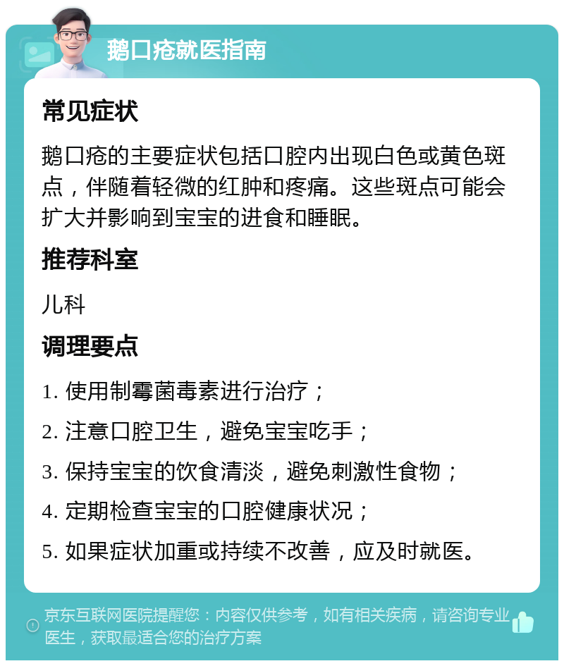 鹅口疮就医指南 常见症状 鹅口疮的主要症状包括口腔内出现白色或黄色斑点，伴随着轻微的红肿和疼痛。这些斑点可能会扩大并影响到宝宝的进食和睡眠。 推荐科室 儿科 调理要点 1. 使用制霉菌毒素进行治疗； 2. 注意口腔卫生，避免宝宝吃手； 3. 保持宝宝的饮食清淡，避免刺激性食物； 4. 定期检查宝宝的口腔健康状况； 5. 如果症状加重或持续不改善，应及时就医。