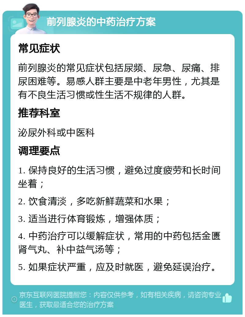 前列腺炎的中药治疗方案 常见症状 前列腺炎的常见症状包括尿频、尿急、尿痛、排尿困难等。易感人群主要是中老年男性，尤其是有不良生活习惯或性生活不规律的人群。 推荐科室 泌尿外科或中医科 调理要点 1. 保持良好的生活习惯，避免过度疲劳和长时间坐着； 2. 饮食清淡，多吃新鲜蔬菜和水果； 3. 适当进行体育锻炼，增强体质； 4. 中药治疗可以缓解症状，常用的中药包括金匮肾气丸、补中益气汤等； 5. 如果症状严重，应及时就医，避免延误治疗。