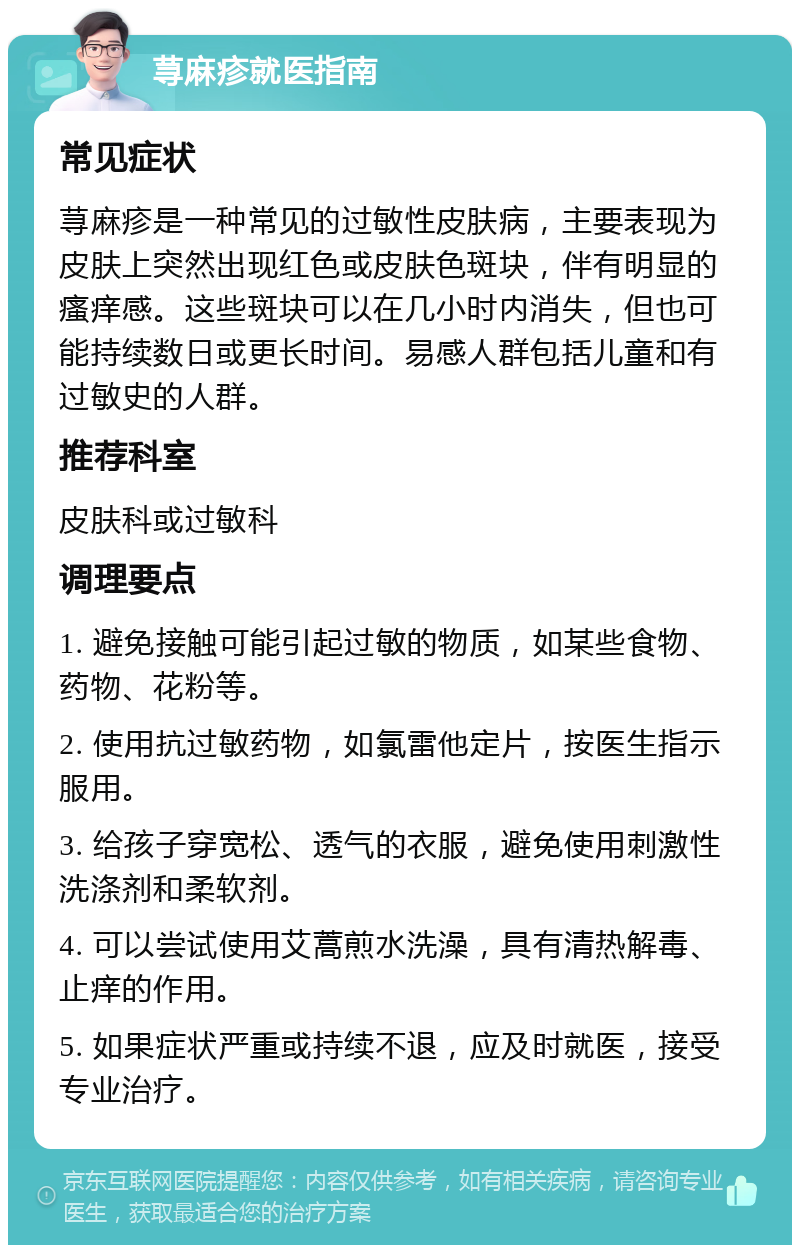 荨麻疹就医指南 常见症状 荨麻疹是一种常见的过敏性皮肤病，主要表现为皮肤上突然出现红色或皮肤色斑块，伴有明显的瘙痒感。这些斑块可以在几小时内消失，但也可能持续数日或更长时间。易感人群包括儿童和有过敏史的人群。 推荐科室 皮肤科或过敏科 调理要点 1. 避免接触可能引起过敏的物质，如某些食物、药物、花粉等。 2. 使用抗过敏药物，如氯雷他定片，按医生指示服用。 3. 给孩子穿宽松、透气的衣服，避免使用刺激性洗涤剂和柔软剂。 4. 可以尝试使用艾蒿煎水洗澡，具有清热解毒、止痒的作用。 5. 如果症状严重或持续不退，应及时就医，接受专业治疗。