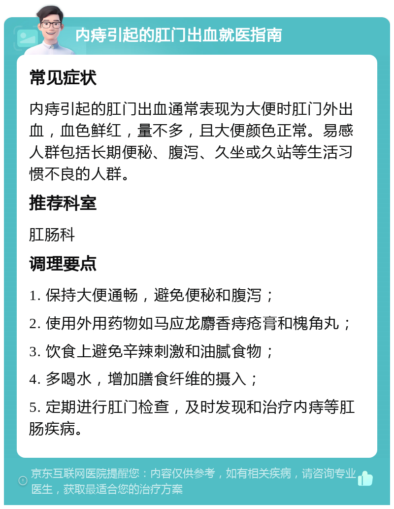 内痔引起的肛门出血就医指南 常见症状 内痔引起的肛门出血通常表现为大便时肛门外出血，血色鲜红，量不多，且大便颜色正常。易感人群包括长期便秘、腹泻、久坐或久站等生活习惯不良的人群。 推荐科室 肛肠科 调理要点 1. 保持大便通畅，避免便秘和腹泻； 2. 使用外用药物如马应龙麝香痔疮膏和槐角丸； 3. 饮食上避免辛辣刺激和油腻食物； 4. 多喝水，增加膳食纤维的摄入； 5. 定期进行肛门检查，及时发现和治疗内痔等肛肠疾病。