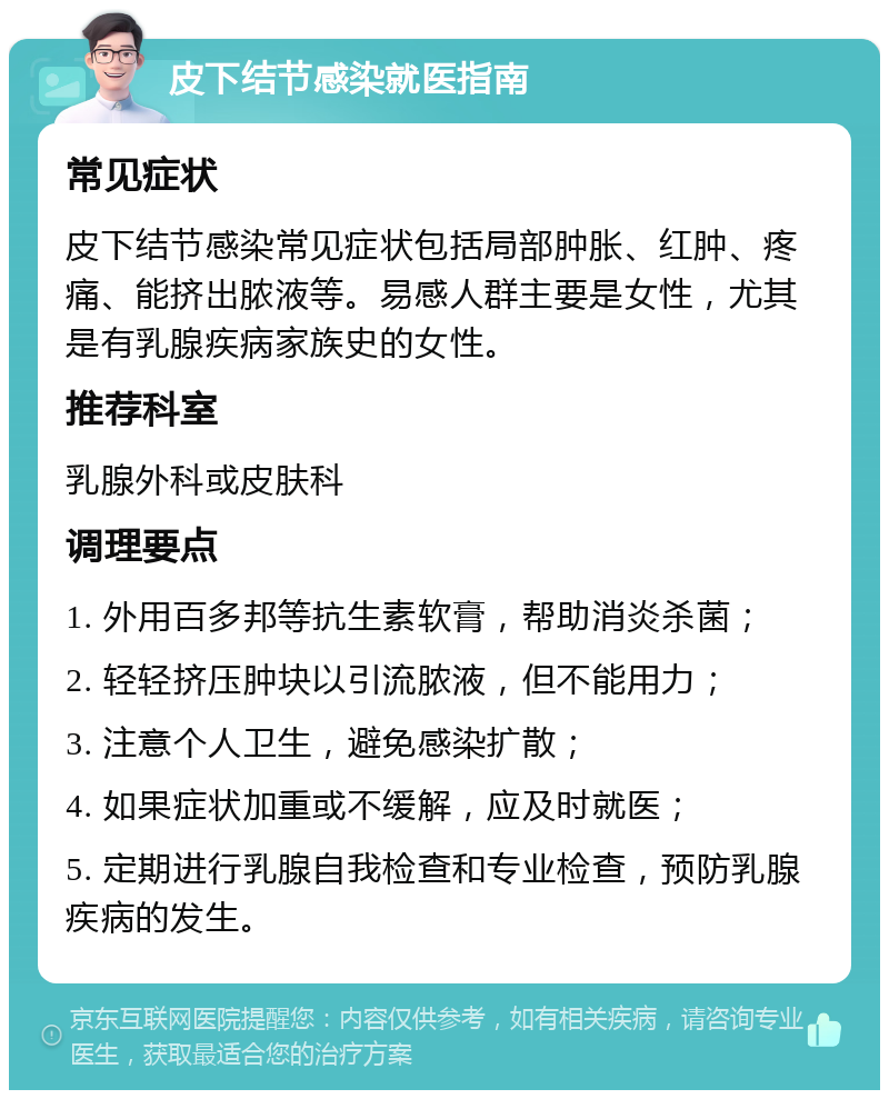 皮下结节感染就医指南 常见症状 皮下结节感染常见症状包括局部肿胀、红肿、疼痛、能挤出脓液等。易感人群主要是女性，尤其是有乳腺疾病家族史的女性。 推荐科室 乳腺外科或皮肤科 调理要点 1. 外用百多邦等抗生素软膏，帮助消炎杀菌； 2. 轻轻挤压肿块以引流脓液，但不能用力； 3. 注意个人卫生，避免感染扩散； 4. 如果症状加重或不缓解，应及时就医； 5. 定期进行乳腺自我检查和专业检查，预防乳腺疾病的发生。