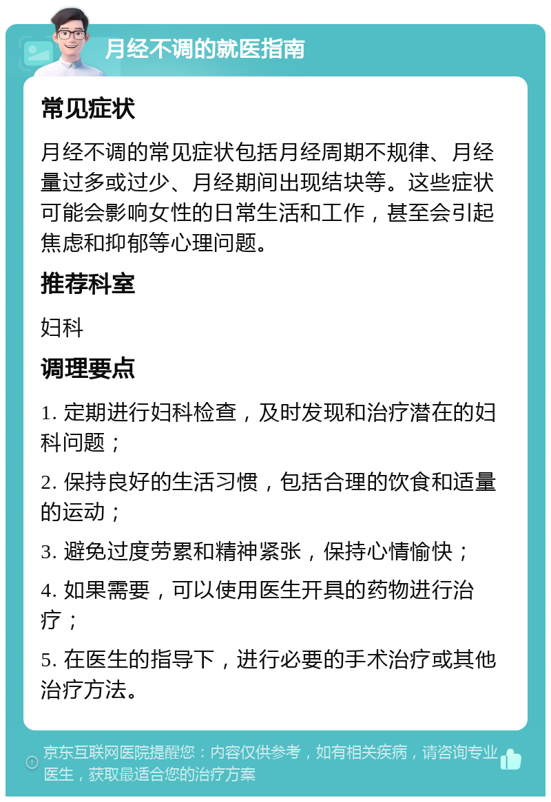 月经不调的就医指南 常见症状 月经不调的常见症状包括月经周期不规律、月经量过多或过少、月经期间出现结块等。这些症状可能会影响女性的日常生活和工作，甚至会引起焦虑和抑郁等心理问题。 推荐科室 妇科 调理要点 1. 定期进行妇科检查，及时发现和治疗潜在的妇科问题； 2. 保持良好的生活习惯，包括合理的饮食和适量的运动； 3. 避免过度劳累和精神紧张，保持心情愉快； 4. 如果需要，可以使用医生开具的药物进行治疗； 5. 在医生的指导下，进行必要的手术治疗或其他治疗方法。