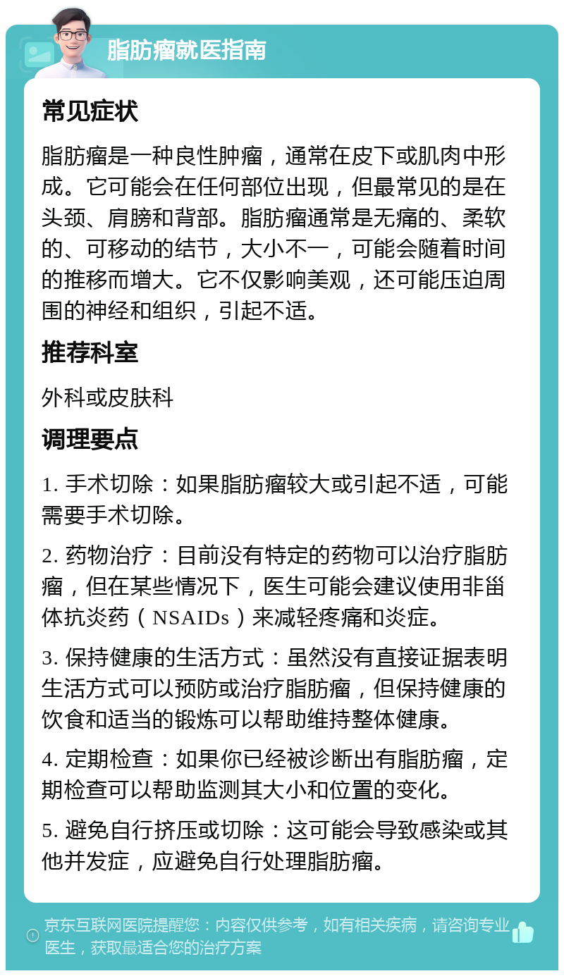 脂肪瘤就医指南 常见症状 脂肪瘤是一种良性肿瘤，通常在皮下或肌肉中形成。它可能会在任何部位出现，但最常见的是在头颈、肩膀和背部。脂肪瘤通常是无痛的、柔软的、可移动的结节，大小不一，可能会随着时间的推移而增大。它不仅影响美观，还可能压迫周围的神经和组织，引起不适。 推荐科室 外科或皮肤科 调理要点 1. 手术切除：如果脂肪瘤较大或引起不适，可能需要手术切除。 2. 药物治疗：目前没有特定的药物可以治疗脂肪瘤，但在某些情况下，医生可能会建议使用非甾体抗炎药（NSAIDs）来减轻疼痛和炎症。 3. 保持健康的生活方式：虽然没有直接证据表明生活方式可以预防或治疗脂肪瘤，但保持健康的饮食和适当的锻炼可以帮助维持整体健康。 4. 定期检查：如果你已经被诊断出有脂肪瘤，定期检查可以帮助监测其大小和位置的变化。 5. 避免自行挤压或切除：这可能会导致感染或其他并发症，应避免自行处理脂肪瘤。