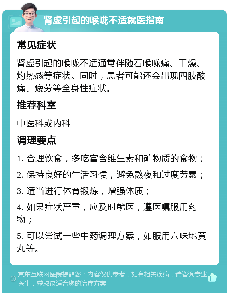 肾虚引起的喉咙不适就医指南 常见症状 肾虚引起的喉咙不适通常伴随着喉咙痛、干燥、灼热感等症状。同时，患者可能还会出现四肢酸痛、疲劳等全身性症状。 推荐科室 中医科或内科 调理要点 1. 合理饮食，多吃富含维生素和矿物质的食物； 2. 保持良好的生活习惯，避免熬夜和过度劳累； 3. 适当进行体育锻炼，增强体质； 4. 如果症状严重，应及时就医，遵医嘱服用药物； 5. 可以尝试一些中药调理方案，如服用六味地黄丸等。