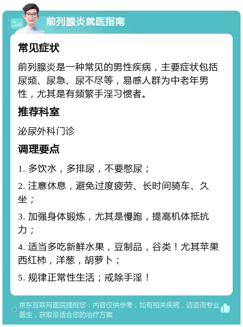 前列腺炎就医指南 常见症状 前列腺炎是一种常见的男性疾病，主要症状包括尿频、尿急、尿不尽等，易感人群为中老年男性，尤其是有频繁手淫习惯者。 推荐科室 泌尿外科门诊 调理要点 1. 多饮水，多排尿，不要憋尿； 2. 注意休息，避免过度疲劳、长时间骑车、久坐； 3. 加强身体锻炼，尤其是慢跑，提高机体抵抗力； 4. 适当多吃新鲜水果，豆制品，谷类！尤其苹果西红柿，洋葱，胡萝卜； 5. 规律正常性生活；戒除手淫！