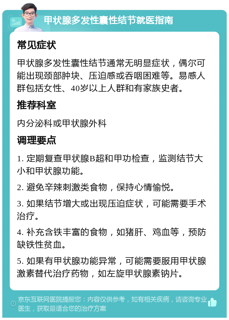 甲状腺多发性囊性结节就医指南 常见症状 甲状腺多发性囊性结节通常无明显症状，偶尔可能出现颈部肿块、压迫感或吞咽困难等。易感人群包括女性、40岁以上人群和有家族史者。 推荐科室 内分泌科或甲状腺外科 调理要点 1. 定期复查甲状腺B超和甲功检查，监测结节大小和甲状腺功能。 2. 避免辛辣刺激类食物，保持心情愉悦。 3. 如果结节增大或出现压迫症状，可能需要手术治疗。 4. 补充含铁丰富的食物，如猪肝、鸡血等，预防缺铁性贫血。 5. 如果有甲状腺功能异常，可能需要服用甲状腺激素替代治疗药物，如左旋甲状腺素钠片。