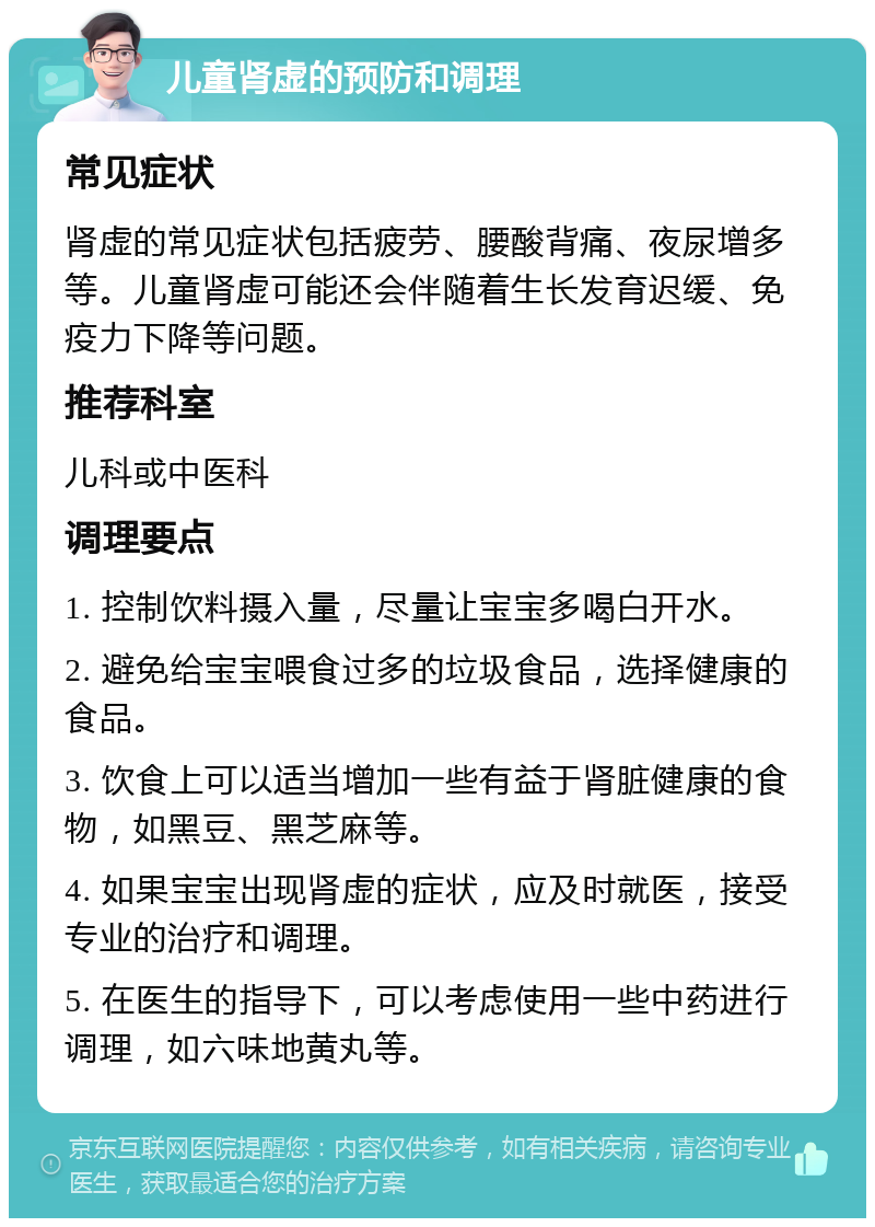 儿童肾虚的预防和调理 常见症状 肾虚的常见症状包括疲劳、腰酸背痛、夜尿增多等。儿童肾虚可能还会伴随着生长发育迟缓、免疫力下降等问题。 推荐科室 儿科或中医科 调理要点 1. 控制饮料摄入量，尽量让宝宝多喝白开水。 2. 避免给宝宝喂食过多的垃圾食品，选择健康的食品。 3. 饮食上可以适当增加一些有益于肾脏健康的食物，如黑豆、黑芝麻等。 4. 如果宝宝出现肾虚的症状，应及时就医，接受专业的治疗和调理。 5. 在医生的指导下，可以考虑使用一些中药进行调理，如六味地黄丸等。