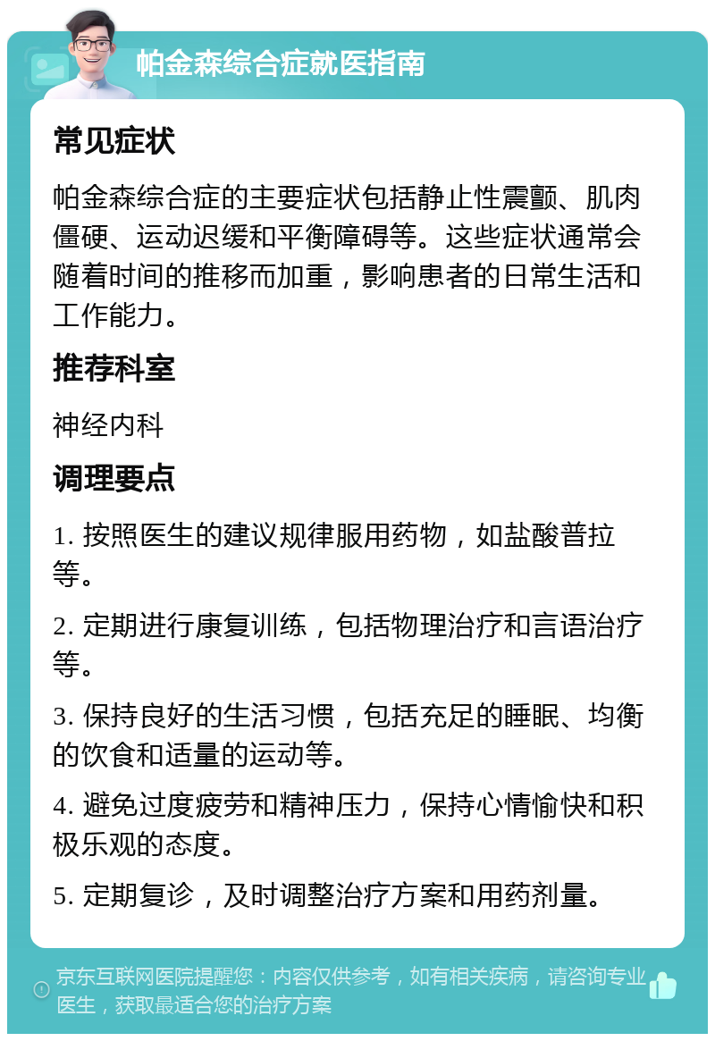 帕金森综合症就医指南 常见症状 帕金森综合症的主要症状包括静止性震颤、肌肉僵硬、运动迟缓和平衡障碍等。这些症状通常会随着时间的推移而加重，影响患者的日常生活和工作能力。 推荐科室 神经内科 调理要点 1. 按照医生的建议规律服用药物，如盐酸普拉等。 2. 定期进行康复训练，包括物理治疗和言语治疗等。 3. 保持良好的生活习惯，包括充足的睡眠、均衡的饮食和适量的运动等。 4. 避免过度疲劳和精神压力，保持心情愉快和积极乐观的态度。 5. 定期复诊，及时调整治疗方案和用药剂量。