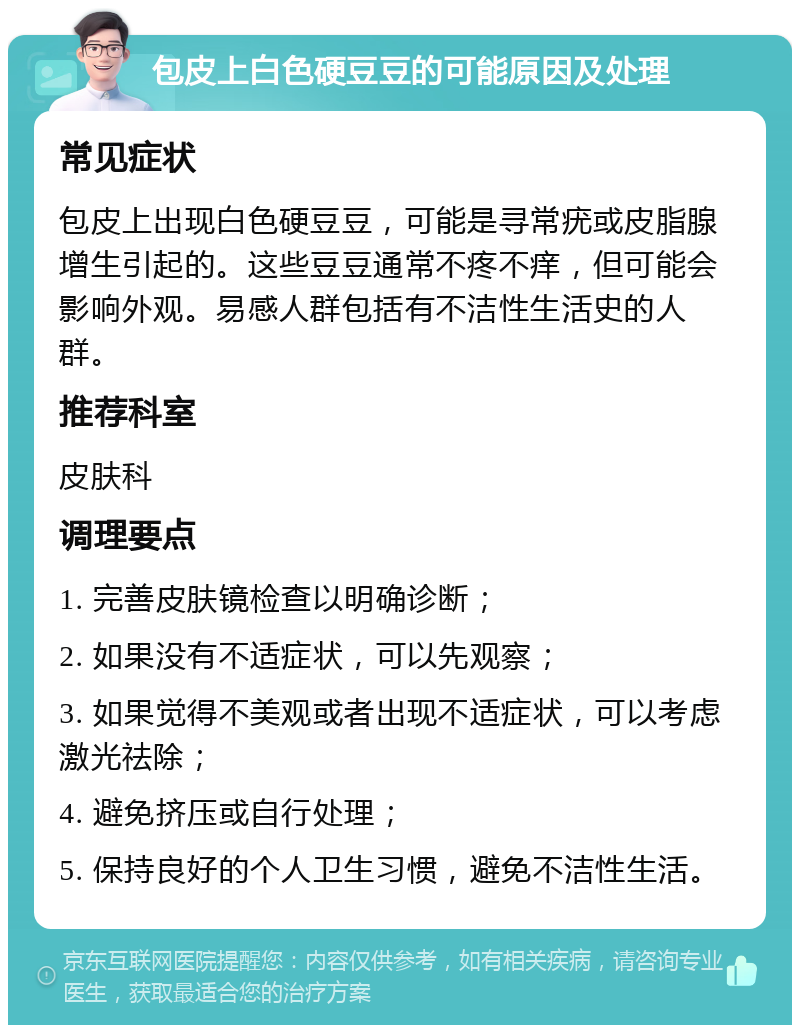 包皮上白色硬豆豆的可能原因及处理 常见症状 包皮上出现白色硬豆豆，可能是寻常疣或皮脂腺增生引起的。这些豆豆通常不疼不痒，但可能会影响外观。易感人群包括有不洁性生活史的人群。 推荐科室 皮肤科 调理要点 1. 完善皮肤镜检查以明确诊断； 2. 如果没有不适症状，可以先观察； 3. 如果觉得不美观或者出现不适症状，可以考虑激光祛除； 4. 避免挤压或自行处理； 5. 保持良好的个人卫生习惯，避免不洁性生活。