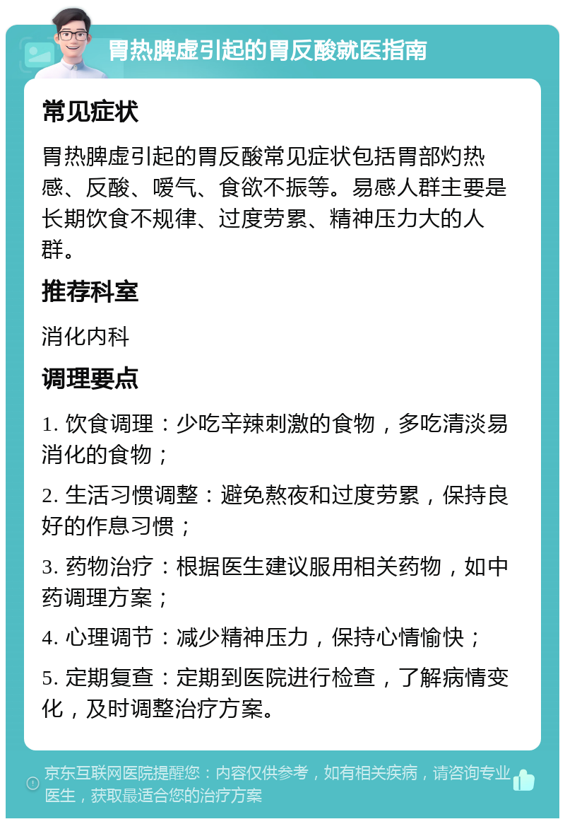 胃热脾虚引起的胃反酸就医指南 常见症状 胃热脾虚引起的胃反酸常见症状包括胃部灼热感、反酸、嗳气、食欲不振等。易感人群主要是长期饮食不规律、过度劳累、精神压力大的人群。 推荐科室 消化内科 调理要点 1. 饮食调理：少吃辛辣刺激的食物，多吃清淡易消化的食物； 2. 生活习惯调整：避免熬夜和过度劳累，保持良好的作息习惯； 3. 药物治疗：根据医生建议服用相关药物，如中药调理方案； 4. 心理调节：减少精神压力，保持心情愉快； 5. 定期复查：定期到医院进行检查，了解病情变化，及时调整治疗方案。