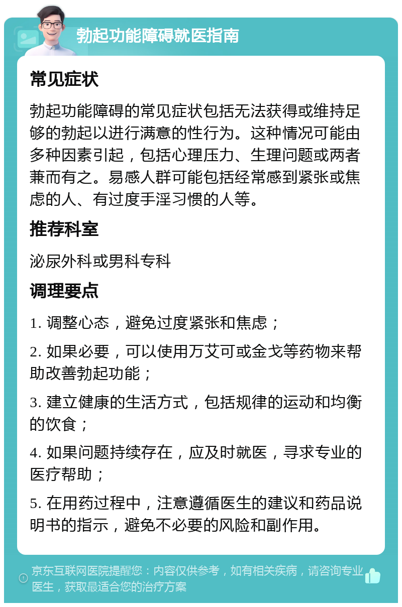 勃起功能障碍就医指南 常见症状 勃起功能障碍的常见症状包括无法获得或维持足够的勃起以进行满意的性行为。这种情况可能由多种因素引起，包括心理压力、生理问题或两者兼而有之。易感人群可能包括经常感到紧张或焦虑的人、有过度手淫习惯的人等。 推荐科室 泌尿外科或男科专科 调理要点 1. 调整心态，避免过度紧张和焦虑； 2. 如果必要，可以使用万艾可或金戈等药物来帮助改善勃起功能； 3. 建立健康的生活方式，包括规律的运动和均衡的饮食； 4. 如果问题持续存在，应及时就医，寻求专业的医疗帮助； 5. 在用药过程中，注意遵循医生的建议和药品说明书的指示，避免不必要的风险和副作用。