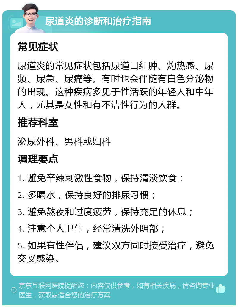 尿道炎的诊断和治疗指南 常见症状 尿道炎的常见症状包括尿道口红肿、灼热感、尿频、尿急、尿痛等。有时也会伴随有白色分泌物的出现。这种疾病多见于性活跃的年轻人和中年人，尤其是女性和有不洁性行为的人群。 推荐科室 泌尿外科、男科或妇科 调理要点 1. 避免辛辣刺激性食物，保持清淡饮食； 2. 多喝水，保持良好的排尿习惯； 3. 避免熬夜和过度疲劳，保持充足的休息； 4. 注意个人卫生，经常清洗外阴部； 5. 如果有性伴侣，建议双方同时接受治疗，避免交叉感染。