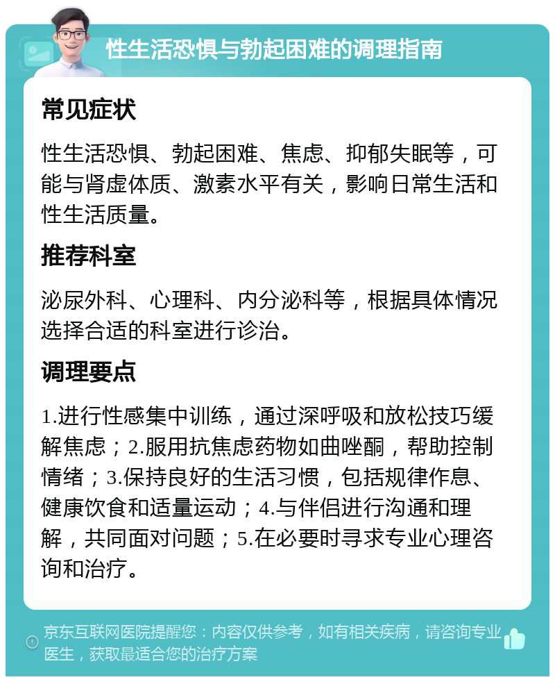 性生活恐惧与勃起困难的调理指南 常见症状 性生活恐惧、勃起困难、焦虑、抑郁失眠等，可能与肾虚体质、激素水平有关，影响日常生活和性生活质量。 推荐科室 泌尿外科、心理科、内分泌科等，根据具体情况选择合适的科室进行诊治。 调理要点 1.进行性感集中训练，通过深呼吸和放松技巧缓解焦虑；2.服用抗焦虑药物如曲唑酮，帮助控制情绪；3.保持良好的生活习惯，包括规律作息、健康饮食和适量运动；4.与伴侣进行沟通和理解，共同面对问题；5.在必要时寻求专业心理咨询和治疗。