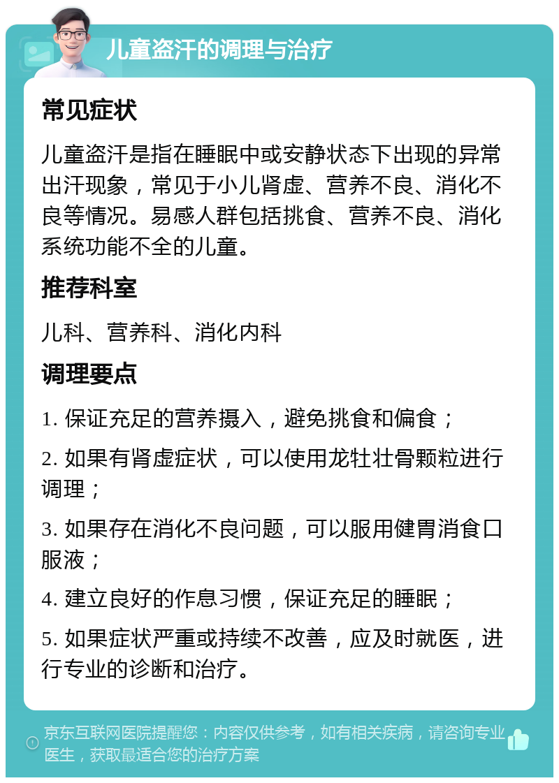 儿童盗汗的调理与治疗 常见症状 儿童盗汗是指在睡眠中或安静状态下出现的异常出汗现象，常见于小儿肾虚、营养不良、消化不良等情况。易感人群包括挑食、营养不良、消化系统功能不全的儿童。 推荐科室 儿科、营养科、消化内科 调理要点 1. 保证充足的营养摄入，避免挑食和偏食； 2. 如果有肾虚症状，可以使用龙牡壮骨颗粒进行调理； 3. 如果存在消化不良问题，可以服用健胃消食口服液； 4. 建立良好的作息习惯，保证充足的睡眠； 5. 如果症状严重或持续不改善，应及时就医，进行专业的诊断和治疗。