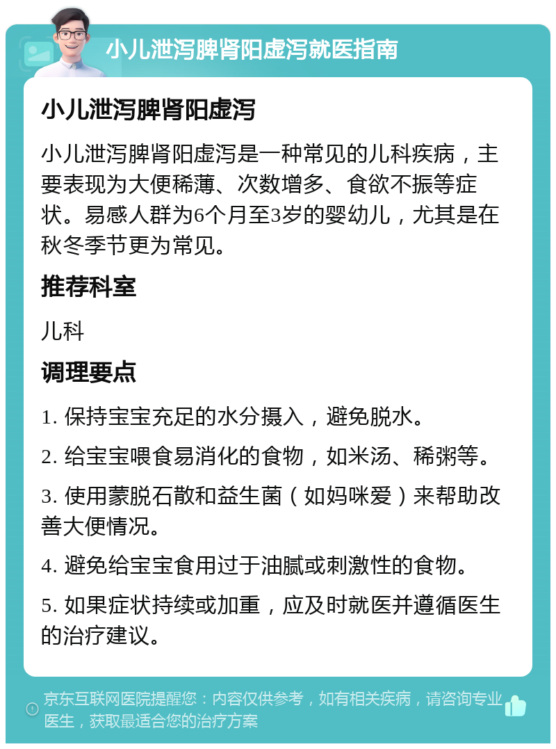 小儿泄泻脾肾阳虚泻就医指南 小儿泄泻脾肾阳虚泻 小儿泄泻脾肾阳虚泻是一种常见的儿科疾病，主要表现为大便稀薄、次数增多、食欲不振等症状。易感人群为6个月至3岁的婴幼儿，尤其是在秋冬季节更为常见。 推荐科室 儿科 调理要点 1. 保持宝宝充足的水分摄入，避免脱水。 2. 给宝宝喂食易消化的食物，如米汤、稀粥等。 3. 使用蒙脱石散和益生菌（如妈咪爱）来帮助改善大便情况。 4. 避免给宝宝食用过于油腻或刺激性的食物。 5. 如果症状持续或加重，应及时就医并遵循医生的治疗建议。