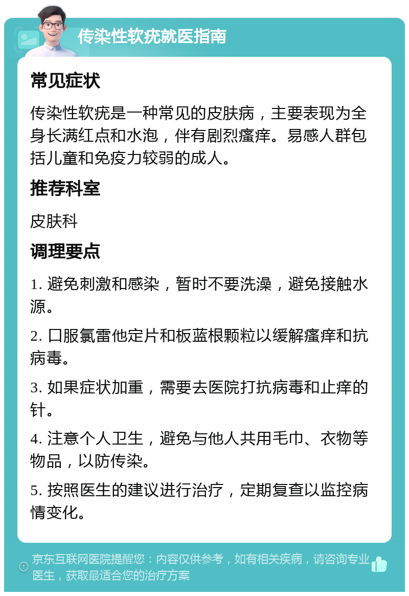 传染性软疣就医指南 常见症状 传染性软疣是一种常见的皮肤病，主要表现为全身长满红点和水泡，伴有剧烈瘙痒。易感人群包括儿童和免疫力较弱的成人。 推荐科室 皮肤科 调理要点 1. 避免刺激和感染，暂时不要洗澡，避免接触水源。 2. 口服氯雷他定片和板蓝根颗粒以缓解瘙痒和抗病毒。 3. 如果症状加重，需要去医院打抗病毒和止痒的针。 4. 注意个人卫生，避免与他人共用毛巾、衣物等物品，以防传染。 5. 按照医生的建议进行治疗，定期复查以监控病情变化。