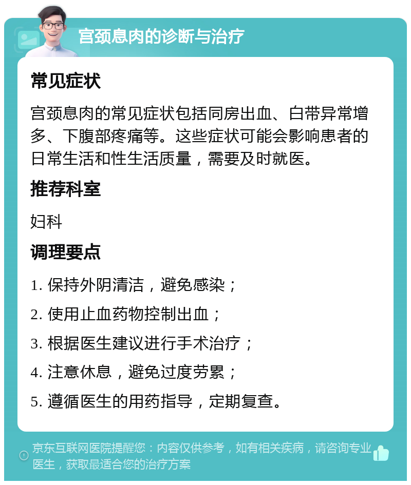 宫颈息肉的诊断与治疗 常见症状 宫颈息肉的常见症状包括同房出血、白带异常增多、下腹部疼痛等。这些症状可能会影响患者的日常生活和性生活质量，需要及时就医。 推荐科室 妇科 调理要点 1. 保持外阴清洁，避免感染； 2. 使用止血药物控制出血； 3. 根据医生建议进行手术治疗； 4. 注意休息，避免过度劳累； 5. 遵循医生的用药指导，定期复查。