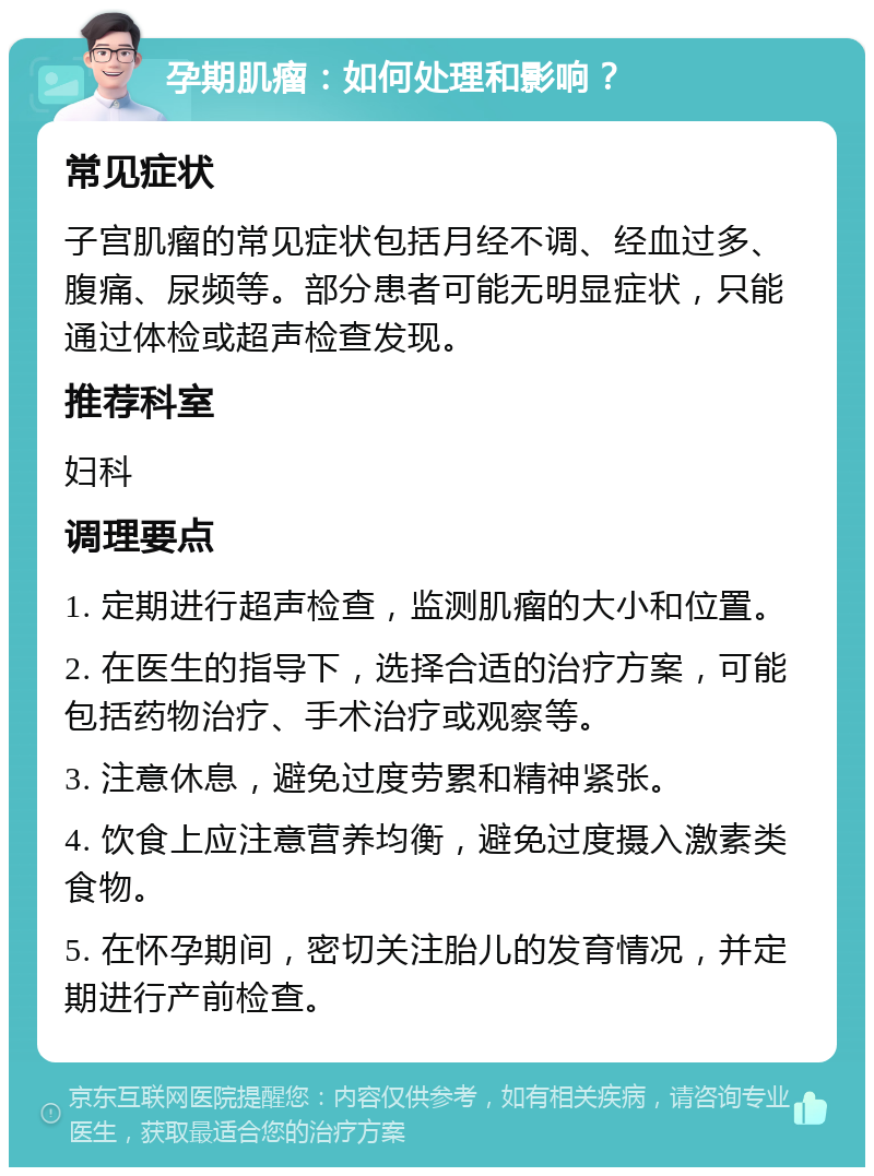 孕期肌瘤：如何处理和影响？ 常见症状 子宫肌瘤的常见症状包括月经不调、经血过多、腹痛、尿频等。部分患者可能无明显症状，只能通过体检或超声检查发现。 推荐科室 妇科 调理要点 1. 定期进行超声检查，监测肌瘤的大小和位置。 2. 在医生的指导下，选择合适的治疗方案，可能包括药物治疗、手术治疗或观察等。 3. 注意休息，避免过度劳累和精神紧张。 4. 饮食上应注意营养均衡，避免过度摄入激素类食物。 5. 在怀孕期间，密切关注胎儿的发育情况，并定期进行产前检查。